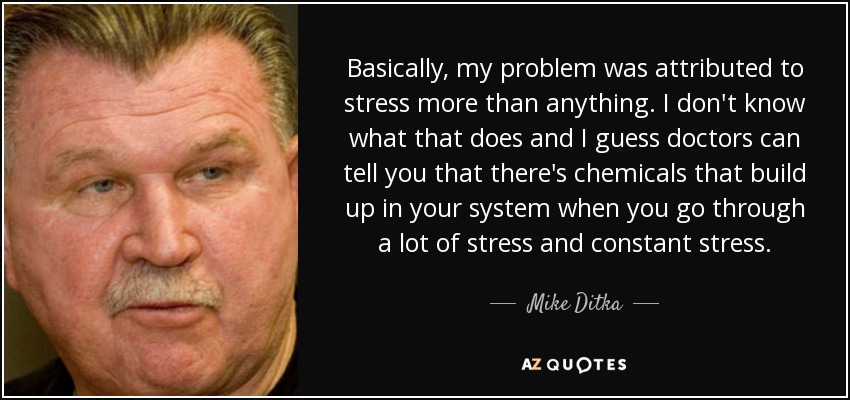 Basically, my problem was attributed to stress more than anything. I don't know what that does and I guess doctors can tell you that there's chemicals that build up in your system when you go through a lot of stress and constant stress. - Mike Ditka