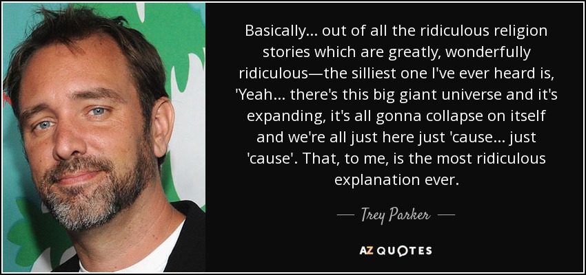 Basically ... out of all the ridiculous religion stories which are greatly, wonderfully ridiculous—the silliest one I've ever heard is, 'Yeah ... there's this big giant universe and it's expanding, it's all gonna collapse on itself and we're all just here just 'cause ... just 'cause'. That, to me, is the most ridiculous explanation ever. - Trey Parker