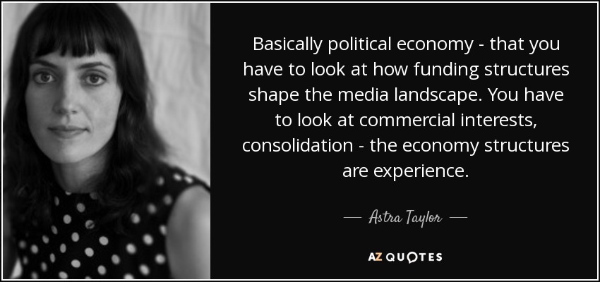 Basically political economy - that you have to look at how funding structures shape the media landscape. You have to look at commercial interests, consolidation - the economy structures are experience. - Astra Taylor