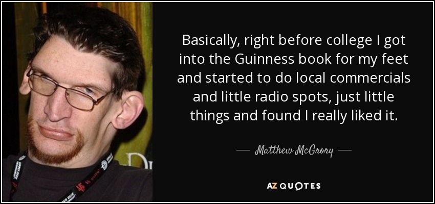 Basically, right before college I got into the Guinness book for my feet and started to do local commercials and little radio spots, just little things and found I really liked it. - Matthew McGrory