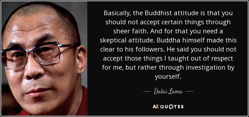 Basically, the Buddhist attitude is that you should not accept certain things through sheer faith. And for that you need a skeptical attitude. Buddha himself made this clear to his followers. He said you should not accept those things I taught out of respect for me, but rather through investigation by yourself. - Dalai Lama