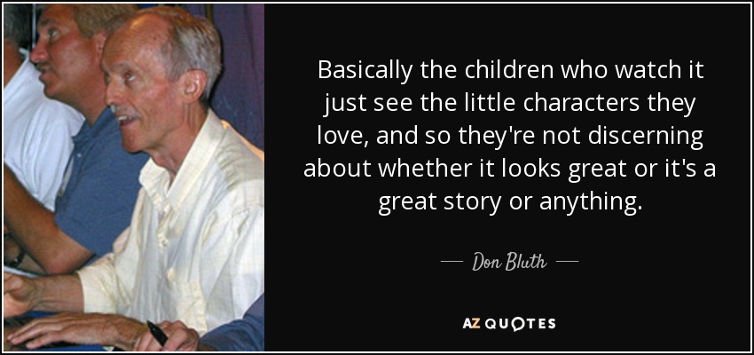 Basically the children who watch it just see the little characters they love, and so they're not discerning about whether it looks great or it's a great story or anything. - Don Bluth