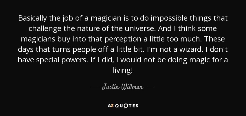 Basically the job of a magician is to do impossible things that challenge the nature of the universe. And I think some magicians buy into that perception a little too much. These days that turns people off a little bit. I'm not a wizard. I don't have special powers. If I did, I would not be doing magic for a living! - Justin Willman