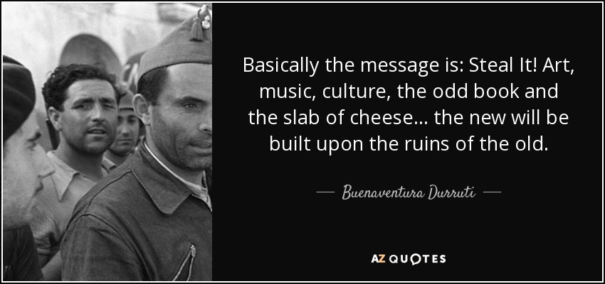 Basically the message is: Steal It! Art, music, culture, the odd book and the slab of cheese... the new will be built upon the ruins of the old. - Buenaventura Durruti