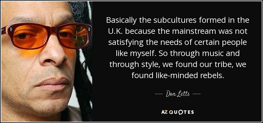 Basically the subcultures formed in the U.K. because the mainstream was not satisfying the needs of certain people like myself. So through music and through style, we found our tribe, we found like-minded rebels. - Don Letts