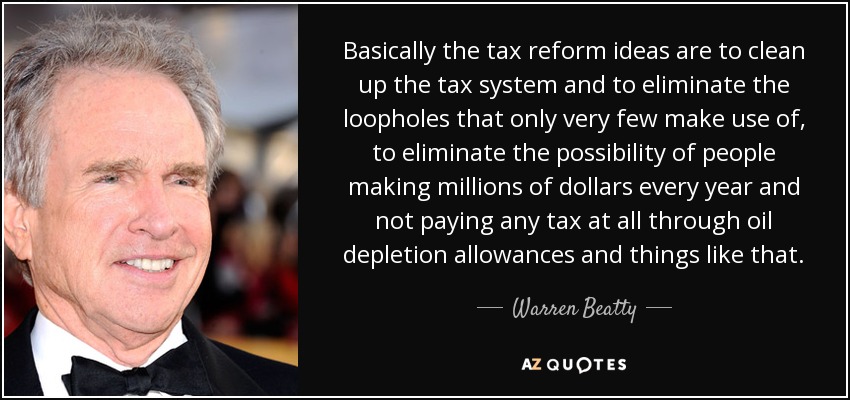 Basically the tax reform ideas are to clean up the tax system and to eliminate the loopholes that only very few make use of, to eliminate the possibility of people making millions of dollars every year and not paying any tax at all through oil depletion allowances and things like that. - Warren Beatty