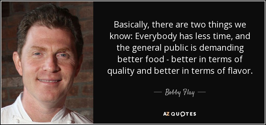 Basically, there are two things we know: Everybody has less time, and the general public is demanding better food - better in terms of quality and better in terms of flavor. - Bobby Flay