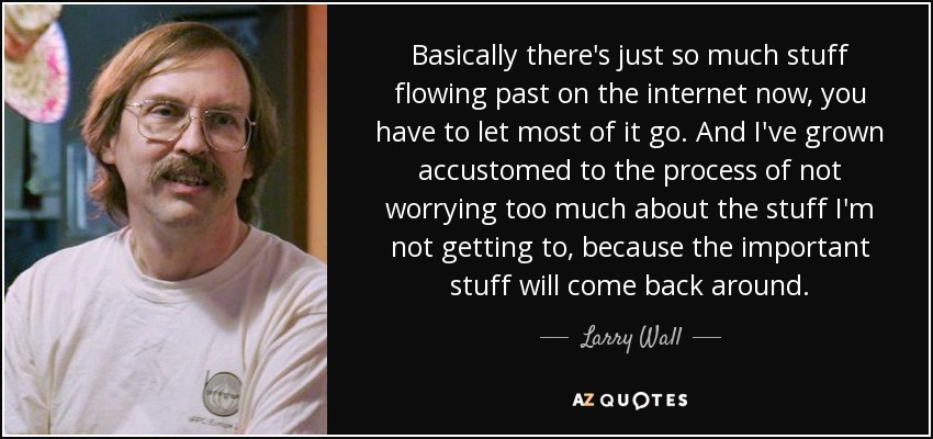 Basically there's just so much stuff flowing past on the internet now, you have to let most of it go. And I've grown accustomed to the process of not worrying too much about the stuff I'm not getting to, because the important stuff will come back around. - Larry Wall