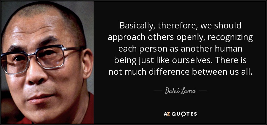Basically, therefore, we should approach others openly, recognizing each person as another human being just like ourselves. There is not much difference between us all. - Dalai Lama
