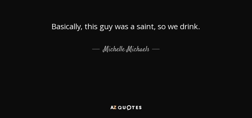 Basically, this guy was a saint, so we drink. - Michelle Michaels