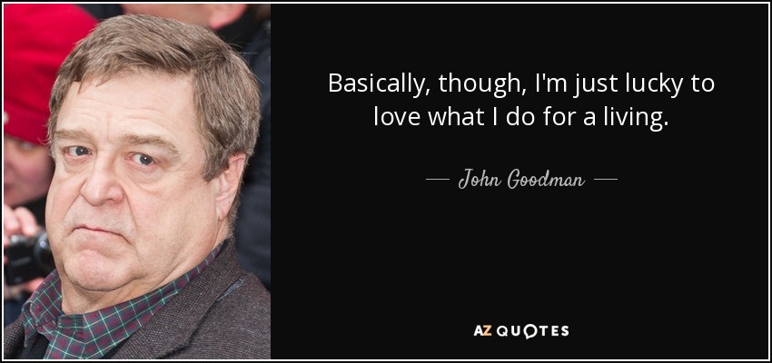 Basically, though, I'm just lucky to love what I do for a living. - John Goodman
