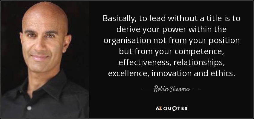 Basically, to lead without a title is to derive your power within the organisation not from your position but from your competence, effectiveness, relationships, excellence, innovation and ethics. - Robin Sharma