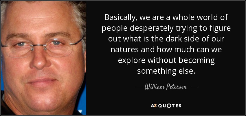 Basically, we are a whole world of people desperately trying to figure out what is the dark side of our natures and how much can we explore without becoming something else. - William Petersen