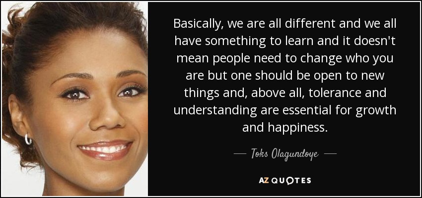 Basically, we are all different and we all have something to learn and it doesn't mean people need to change who you are but one should be open to new things and, above all, tolerance and understanding are essential for growth and happiness. - Toks Olagundoye