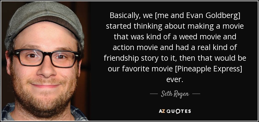 Basically, we [me and Evan Goldberg] started thinking about making a movie that was kind of a weed movie and action movie and had a real kind of friendship story to it, then that would be our favorite movie [Pineapple Express] ever. - Seth Rogen