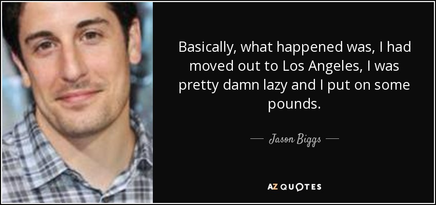 Basically, what happened was, I had moved out to Los Angeles, I was pretty damn lazy and I put on some pounds. - Jason Biggs