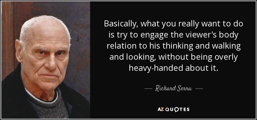 Basically, what you really want to do is try to engage the viewer's body relation to his thinking and walking and looking, without being overly heavy-handed about it. - Richard Serra