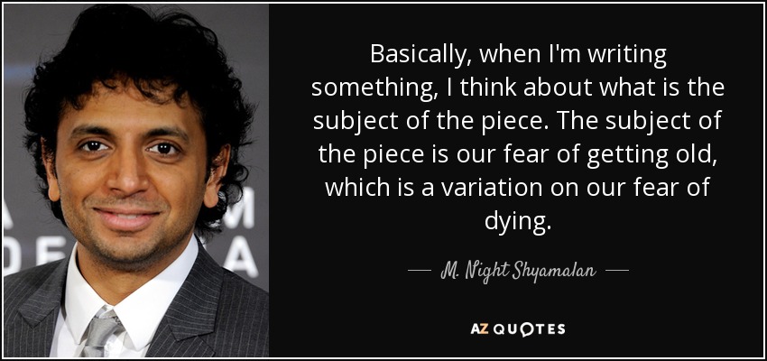 Basically, when I'm writing something, I think about what is the subject of the piece. The subject of the piece is our fear of getting old, which is a variation on our fear of dying. - M. Night Shyamalan