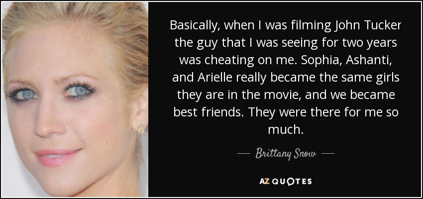 Basically, when I was filming John Tucker the guy that I was seeing for two years was cheating on me. Sophia, Ashanti, and Arielle really became the same girls they are in the movie, and we became best friends. They were there for me so much. - Brittany Snow