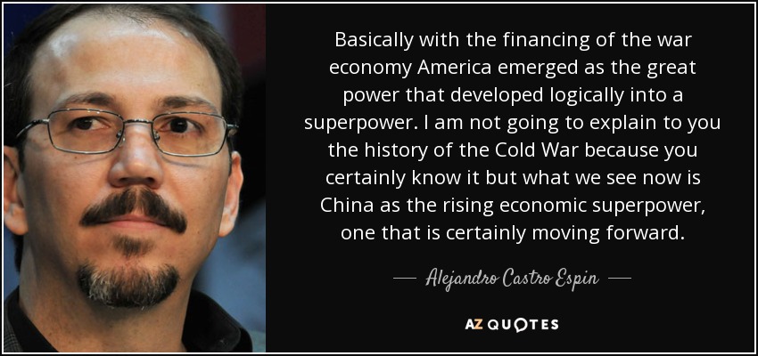 Basically with the financing of the war economy America emerged as the great power that developed logically into a superpower. I am not going to explain to you the history of the Cold War because you certainly know it but what we see now is China as the rising economic superpower, one that is certainly moving forward. - Alejandro Castro Espin
