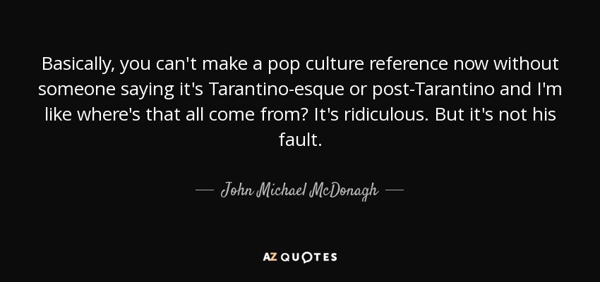 Basically, you can't make a pop culture reference now without someone saying it's Tarantino-esque or post-Tarantino and I'm like where's that all come from? It's ridiculous. But it's not his fault. - John Michael McDonagh