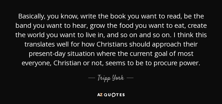 Basically, you know, write the book you want to read, be the band you want to hear, grow the food you want to eat, create the world you want to live in, and so on and so on. I think this translates well for how Christians should approach their present-day situation where the current goal of most everyone, Christian or not, seems to be to procure power. - Tripp York