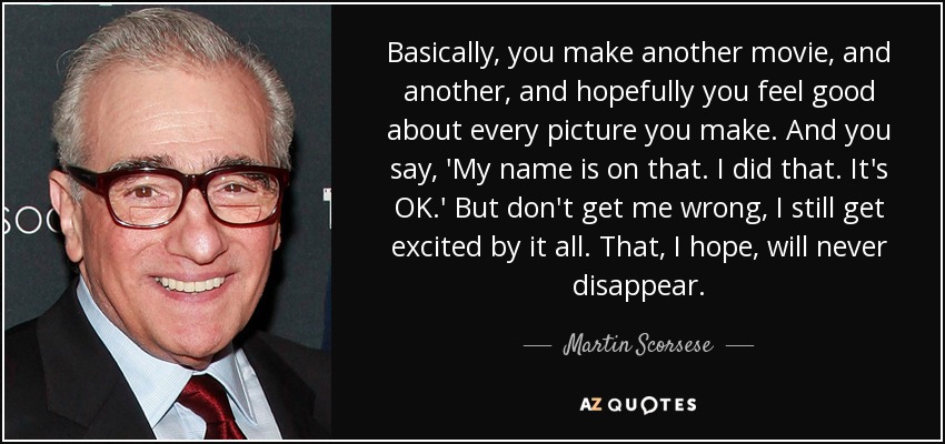 Basically, you make another movie, and another, and hopefully you feel good about every picture you make. And you say, 'My name is on that. I did that. It's OK.' But don't get me wrong, I still get excited by it all. That, I hope, will never disappear. - Martin Scorsese