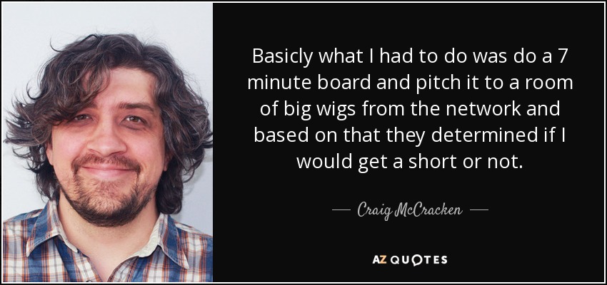 Basicly what I had to do was do a 7 minute board and pitch it to a room of big wigs from the network and based on that they determined if I would get a short or not. - Craig McCracken