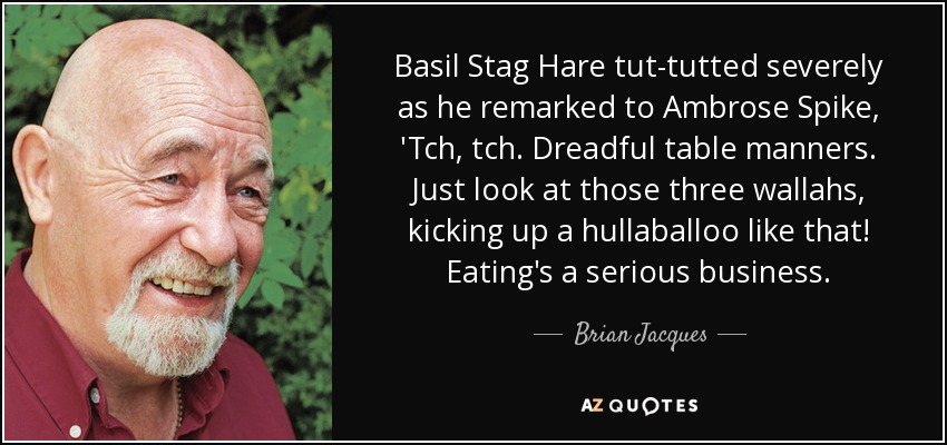 Basil Stag Hare tut-tutted severely as he remarked to Ambrose Spike, 'Tch, tch. Dreadful table manners. Just look at those three wallahs, kicking up a hullaballoo like that! Eating's a serious business. - Brian Jacques