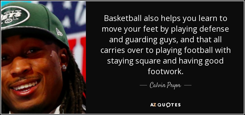 Basketball also helps you learn to move your feet by playing defense and guarding guys, and that all carries over to playing football with staying square and having good footwork. - Calvin Pryor