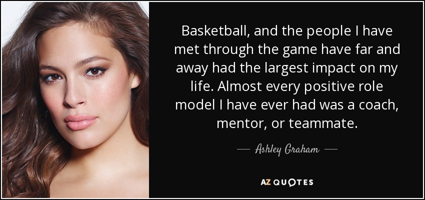 Basketball, and the people I have met through the game have far and away had the largest impact on my life. Almost every positive role model I have ever had was a coach, mentor, or teammate. - Ashley Graham