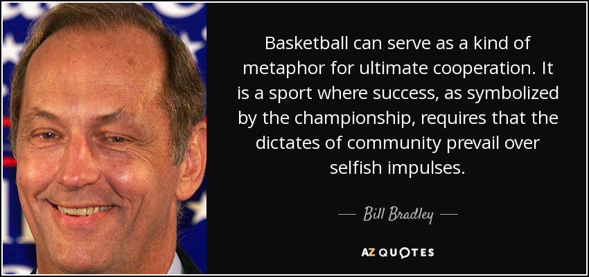 Basketball can serve as a kind of metaphor for ultimate cooperation. It is a sport where success, as symbolized by the championship, requires that the dictates of community prevail over selfish impulses. - Bill Bradley