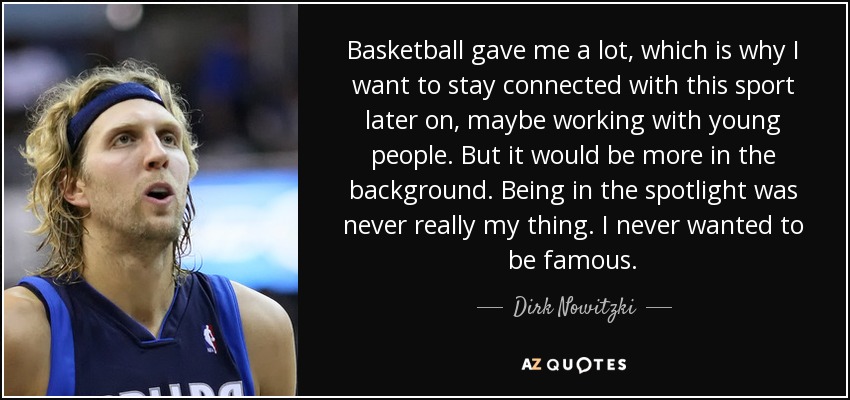 Basketball gave me a lot, which is why I want to stay connected with this sport later on, maybe working with young people. But it would be more in the background. Being in the spotlight was never really my thing. I never wanted to be famous. - Dirk Nowitzki