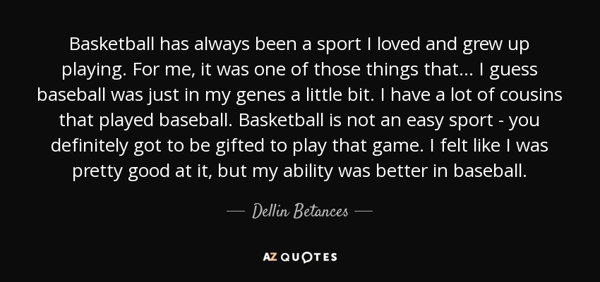 Basketball has always been a sport I loved and grew up playing. For me, it was one of those things that... I guess baseball was just in my genes a little bit. I have a lot of cousins that played baseball. Basketball is not an easy sport - you definitely got to be gifted to play that game. I felt like I was pretty good at it, but my ability was better in baseball. - Dellin Betances