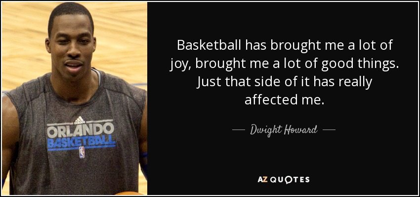 Basketball has brought me a lot of joy, brought me a lot of good things. Just that side of it has really affected me. - Dwight Howard