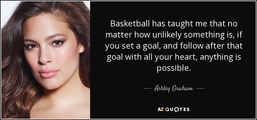 Basketball has taught me that no matter how unlikely something is, if you set a goal, and follow after that goal with all your heart, anything is possible. - Ashley Graham