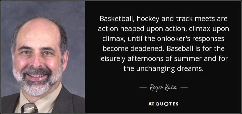 Basketball, hockey and track meets are action heaped upon action, climax upon climax, until the onlooker's responses become deadened. Baseball is for the leisurely afternoons of summer and for the unchanging dreams. - Roger Kahn
