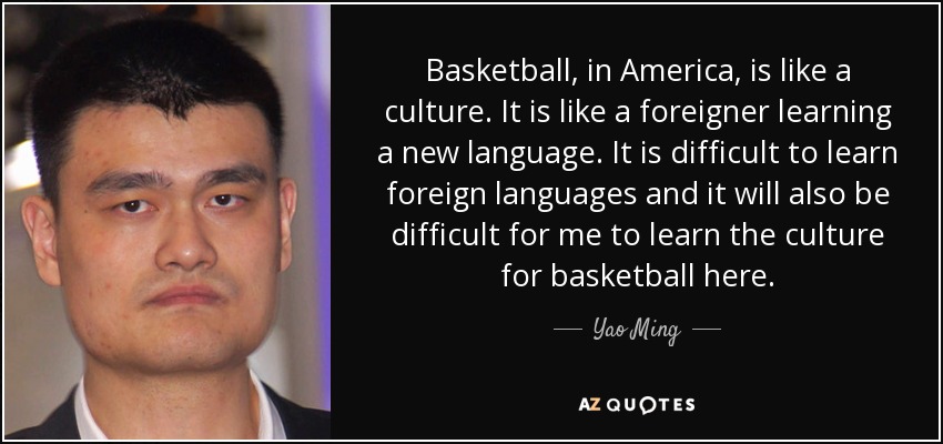 Basketball, in America, is like a culture. It is like a foreigner learning a new language. It is difficult to learn foreign languages and it will also be difficult for me to learn the culture for basketball here. - Yao Ming