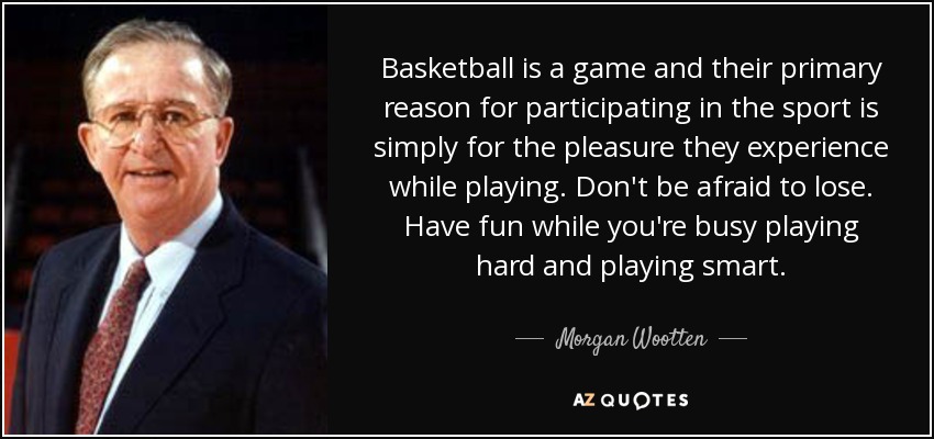 Basketball is a game and their primary reason for participating in the sport is simply for the pleasure they experience while playing. Don't be afraid to lose. Have fun while you're busy playing hard and playing smart. - Morgan Wootten