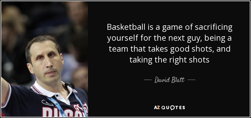 Basketball is a game of sacrificing yourself for the next guy, being a team that takes good shots, and taking the right shots - David Blatt