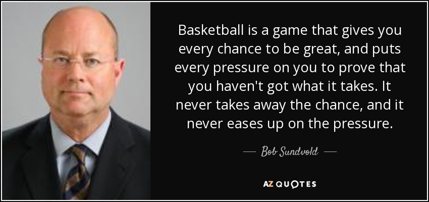 Basketball is a game that gives you every chance to be great, and puts every pressure on you to prove that you haven't got what it takes. It never takes away the chance, and it never eases up on the pressure. - Bob Sundvold