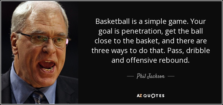 Basketball is a simple game. Your goal is penetration, get the ball close to the basket, and there are three ways to do that. Pass, dribble and offensive rebound. - Phil Jackson