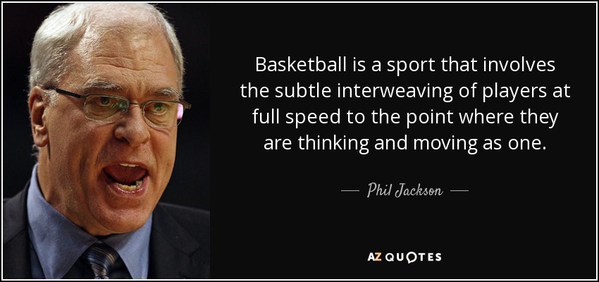 Basketball is a sport that involves the subtle interweaving of players at full speed to the point where they are thinking and moving as one. - Phil Jackson