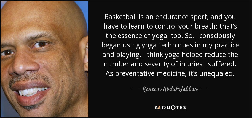 Basketball is an endurance sport, and you have to learn to control your breath; that's the essence of yoga, too. So, I consciously began using yoga techniques in my practice and playing. I think yoga helped reduce the number and severity of injuries I suffered. As preventative medicine, it's unequaled. - Kareem Abdul-Jabbar