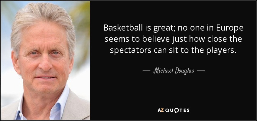 Basketball is great; no one in Europe seems to believe just how close the spectators can sit to the players. - Michael Douglas