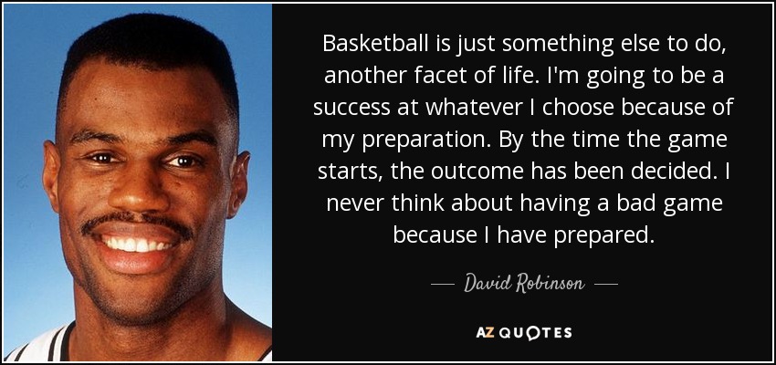 Basketball is just something else to do, another facet of life. I'm going to be a success at whatever I choose because of my preparation. By the time the game starts, the outcome has been decided. I never think about having a bad game because I have prepared. - David Robinson