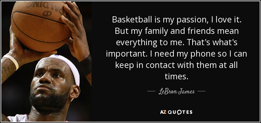 Basketball is my passion, I love it. But my family and friends mean everything to me. That's what's important. I need my phone so I can keep in contact with them at all times. - LeBron James