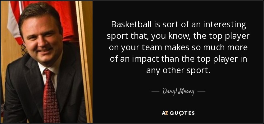 Basketball is sort of an interesting sport that, you know, the top player on your team makes so much more of an impact than the top player in any other sport. - Daryl Morey