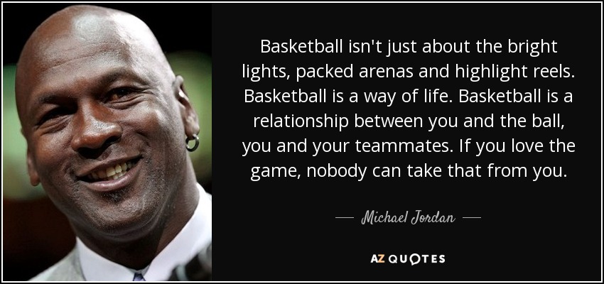 Basketball isn't just about the bright lights, packed arenas and highlight reels. Basketball is a way of life. Basketball is a relationship between you and the ball, you and your teammates. If you love the game, nobody can take that from you. - Michael Jordan