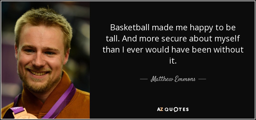 Basketball made me happy to be tall. And more secure about myself than I ever would have been without it. - Matthew Emmons